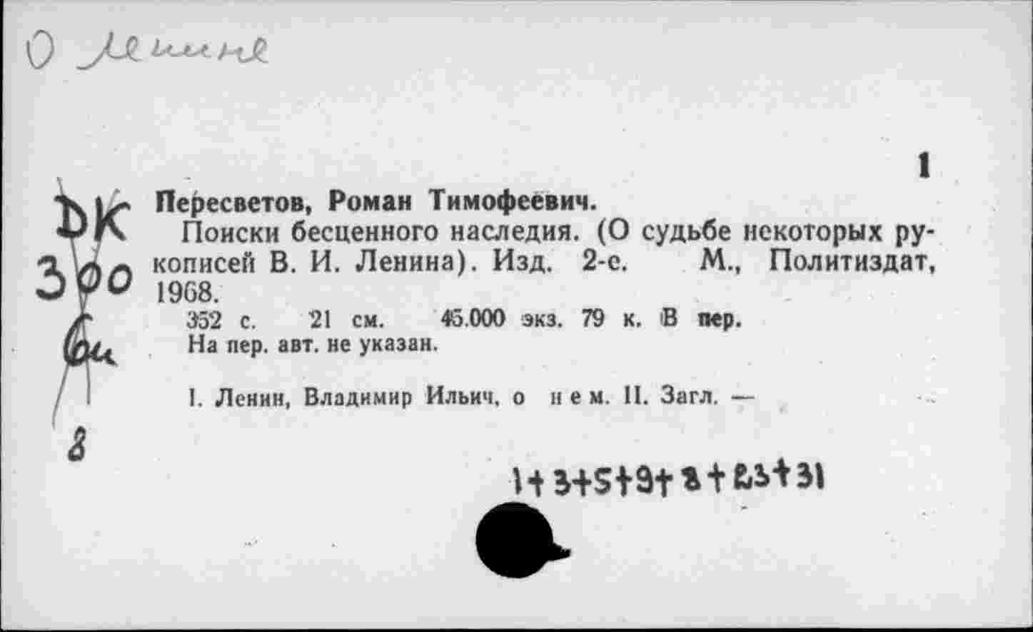 ﻿1
Пересветов, Роман Тимофеевич.
Поиски бесценного наследия. (О судьбе некоторых рукописей В. И. Ленина). Изд. 2-е.	М., Политиздат,
1968.
352 с. 21 см. 45.000 экз. 79 к. В пер.
На пер. авт. не указан.
I. Ленин, Владимир Ильич, о нем. II. Загл. —
